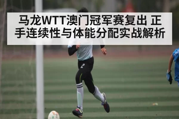 马龙WTT澳门冠军赛复出 正手连续性与体能分配实战解析